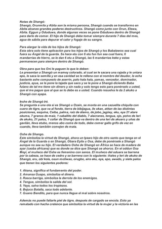 Notas de Shangó:
Shangó, Orunmila y Abita son la misma persona, Shangó cuando se transformo en
Abita alcanzo grandes poderes destructivos. Shangó come junto con Orun, Elewa,
Abita. Eggun y Oduduwa, donde algunas veces se pone Oduduwa dentro de Shangó
para darle de comer. El hijo de Shangó debe tomar siempre durante 7 días del mes,
agua de sábila para depurar el calor y fogaje de su sangre.
Para alargar la vida de los hijos de Shangó:
Esta obra solo tiene aplicación para los hijos de Shangó y los Babalawos sea cual
fuera su Ángel de la guarda. Se hace etu con 6 etu fun fun sea cual fuera, 6
mandarrias de hierro, se le dan 6 etu a Shangó, las 6 mandarrias keke y estas
permanecen para siempre dentro de Shangó.
Obra para que los Oni le paguen lo que le deben:
Le presentan a Shangó un mamey colorado, al cual se le sacara una rajada y le untara
epo, le saca la semilla y en esa cavidad se le rellena con el nombre del deudor, le echa
bastante ashe compuesto de aserrin, palo hala hala, yamao, vencedor, dominador,
justicia, ayua, se le pone la tajada que saco y se le pone a Shangó diciendo Baba
fulano de tal me tiene sin dinero y sin nada y solo tengo esto para ponérselo a usted,
que el me pague que al que se lo debe es a usted. Cuando resuelva le da 2 akuko a
Shangó con ayapa.
Inshe de Shangó Iré.
Se pregunta a una ota si es Shangó u Ozain, se monta en una cazuelita chiquita con
cuero de tigre, que va al fondo, tierra de bibijagua, ile okan, atitan de las distintas
posiciones, esquina, Ceiba, palma, raíz de álamo, de jobo, jagüey, eku, eya 21 atare
okuma, 7 granos de maíz, 1 caballito del diablo, 7 alacranes, lengua, ojo, polvo de leri
de akuko, 21 palos, 1 collar de Shangó que va dentro de una leri de akuaro y uñas de
gavilán, lleva etubo, menos abo come de todo, debe comer gallo grifo de vez en
cuando, lleva también comejen de mata.
Oshe de Shango.
Este simboliza la virtud de Shangó, ahora un Iyawo hijo de otro santo que tenga en el
Ángel de la Guarda o en Shangó, Obara Eyila u Osa, debe de ponérsele a Shangó
aunque no sea su hijo. El verdadero Oshe de Shangó en África se hace de madera de
ayar (caoba africana) que es donde se dice que Shangó se ahorco. En el oddun Osa
Meyi, el muñeco del Oshe es femenino con senos. El muñeco del oduara se barrena
por la cabeza, se hace de cedro y se barrena con lo siguiente: iñales y leri de akuko de
Shangó, eru, obi kola, osun motiwao, orugbo, aira eku, eya, epo, awado, y siete palos
que tienen los siguientes poderes:
1. Akana, significa el fundamento del poder.
2. Amansa Guapo, simboliza el dinero.
3. Rasca barriga, simboliza la derrota de los enemigos.
4. Tengue, simboliza la salida del sol.
5. Yaya, salva todos los tropiezos.
6. Bejuco Batalla, saca todo adelante.
7. Guano Bendito, para que nunca llegue el mal sobre nosotros.
Además no puede faltarle piel de tigre, después de cargado se encola. Esto ya
rematado con hacha cretence que simboliza la virtud de la mujer y la victoria en las
 