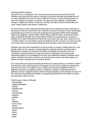 Ashiri Iyasi Mimo Oduara.
Cuando se van a consagrar una o varias oduara para que vivan dentro de Alafi
Kisieko, antes que todo se mete en una jícara con leche de cabra endulzada con oñi,
se cubre esta igba con asho fun fun se deja ahí 24 horas, al cabo de este tiempo se
saca de la igba y se prepara un omiero con agua de coco, atiponla, coralillo jobo,
peregun, cogollo de mariwo, cordovan, mamey colorado, oni bara (meloncillo), oni
yoco, araba, parami, bleo blanco, hierba fina.
Se hace Ozain y se lava oduara terminando de lavar se embarra de epo, entonces se
lleva para la sala de la casa al dar las 12 del día, se hace en el piso un osun de Shangó,
poniéndole en el centro en forma de cuadrante los siguiente oddun de Ifá: Eyiogbe,
Ogbe Tua, Edigbere, Otrupon Meyi, Okana Meyi y Ogunda Kana, encima de esto se
pone la batea de Shangó con oduara dentro al lado en un plato aparte, se ponen 6
pelotas de un ashe compuesto de harina de maíz, iyefa, eko, eya, epo, y cada uno con
1 centavo dentro. En otro plato se ponen 6 pedazos de obi, con epo y un atare en cada
uno. El del ashe va para la palma después de la comida y el del coco para la Ceiba.
Después que esta todo preparado se le da de comer un pargo, 2 gallos blancos y una
jicotea, todo con los suyeres correspondientes, después de esto se limpia bien a
Shangó y las oduara y se le ponen las iñales y las partes del pescado como de
costumbre. Cuando pasen los 7 días se le ponen a Shangó con las oduara las
siguientes plazas: en una bandeja se le pone una calabacita chiquita, alrededor se le
ponen 6 pedazos de carne cruda con puré de tomate y encima de cada pedazo una
pelota de ñame cocinado con un centavo dentro.
En el otro plato se le ponen 6 pelotas de harina con azúcar prieta y un centavo, dentro
6 mameyes, 6 obi, 6 pitahayas que el huequito de cada una se carga con awado, eku,
eya, epo, oñi, kola, eru, orogbo y osun, además se le ponen 6 plátanos indios, 6
plátanos manzanos, 6 plátanos Jonson, 6 plátanos machos, 6 plátanos burros, 6
plátanos enanos, 6 igba ila amala a esta se le pone jengibre y se le colorea con osun la
leri, después de montada esta plaza, se pregunta para donde se lleva todo y si antes
hay que hacer ebbo con eso.
Nombre para hijos de Shangó.
- Abuyá (hija)
- Aggayú Babadina
- Eñiola.
- Obaikomeye.
- Awana.
- Fela Shango
- Obalimi.
- Alatiku.
- Fal.
- Obalina.
- Arere Cune.
- Funke.
- Obankolelario.
- Aluya.
- Kime.
- Obari.
- Beye.
 