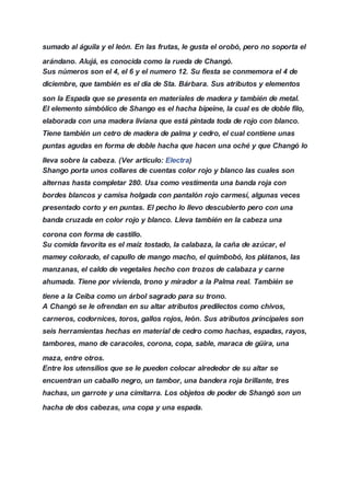 sumado al águila y el león. En las frutas, le gusta el orobó, pero no soporta el
arándano. Alujá, es conocida como la rueda de Changó.
Sus números son el 4, el 6 y el numero 12. Su fiesta se conmemora el 4 de
diciembre, que también es el día de Sta. Bárbara. Sus atributos y elementos
son la Espada que se presenta en materiales de madera y también de metal.
El elemento simbólico de Shango es el hacha bipeine, la cual es de doble filo,
elaborada con una madera liviana que está pintada toda de rojo con blanco.
Tiene también un cetro de madera de palma y cedro, el cual contiene unas
puntas agudas en forma de doble hacha que hacen una oché y que Changó lo
lleva sobre la cabeza. (Ver articulo: Electra)
Shango porta unos collares de cuentas color rojo y blanco las cuales son
alternas hasta completar 280. Usa como vestimenta una banda roja con
bordes blancos y camisa holgada con pantalón rojo carmesí, algunas veces
presentado corto y en puntas. El pecho lo llevo descubierto pero con una
banda cruzada en color rojo y blanco. Lleva también en la cabeza una
corona con forma de castillo.
Su comida favorita es el maíz tostado, la calabaza, la caña de azúcar, el
mamey colorado, el capullo de mango macho, el quimbobó, los plátanos, las
manzanas, el caldo de vegetales hecho con trozos de calabaza y carne
ahumada. Tiene por vivienda, trono y mirador a la Palma real. También se
tiene a la Ceiba como un árbol sagrado para su trono.
A Changó se le ofrendan en su altar atributos predilectos como chivos,
carneros, codornices, toros, gallos rojos, león. Sus atributos principales son
seis herramientas hechas en material de cedro como hachas, espadas, rayos,
tambores, mano de caracoles, corona, copa, sable, maraca de güira, una
maza, entre otros.
Entre los utensilios que se le pueden colocar alrededor de su altar se
encuentran un caballo negro, un tambor, una bandera roja brillante, tres
hachas, un garrote y una cimitarra. Los objetos de poder de Shangó son un
hacha de dos cabezas, una copa y una espada.
 