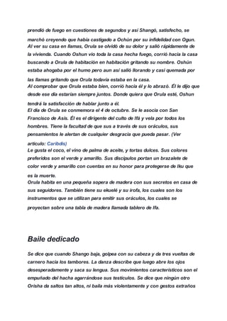 prendió de fuego en cuestiones de segundos y así Shangó, satisfecho, se
marchó creyendo que había castigado a Ochún por su infidelidad con Ogun.
Al ver su casa en llamas, Orula se olvidó de su dolor y salió rápidamente de
la vivienda. Cuando Oshun vio toda la casa hecha fuego, corrió hacia la casa
buscando a Orula de habitación en habitación gritando su nombre. Oshún
estaba ahogaba por el humo pero aun así salió llorando y casi quemada por
las llamas gritando que Orula todavía estaba en la casa.
Al comprobar que Orula estaba bien, corrió hacia él y lo abrazó. Él le dijo que
desde ese día estarían siempre juntos. Donde quiera que Orula esté, Oshun
tendrá la satisfacción de hablar junto a él.
El día de Orula se conmemora el 4 de octubre. Se le asocia con San
Francisco de Asís. Él es el dirigente del culto de Ifá y vela por todos los
hombres. Tiene la facultad de que sus a través de sus oráculos, sus
pensamientos le alertan de cualquier desgracia que pueda pasar. (Ver
articulo: Caribdis)
Le gusta el coco, el vino de palma de aceite, y tortas dulces. Sus colores
preferidos son el verde y amarillo. Sus discípulos portan un brazalete de
color verde y amarillo con cuentas en su honor para protegerse de Iku que
es la muerte.
Orula habita en una pequeña sopera de madera con sus secretos en casa de
sus seguidores. También tiene su ekuelé y su irofa, los cuales son los
instrumentos que se utilizan para emitir sus oráculos, los cuales se
proyectan sobre una tabla de madera llamada tablero de Ifa.
Baile dedicado
Se dice que cuando Shango baja, golpea con su cabeza y da tres vueltas de
carnero hacia los tambores. La danza describe que luego abre los ojos
desesperadamente y saca su lengua. Sus movimientos característicos son el
empuñado del hacha agarrándose sus testículos. Se dice que ningún otro
Orisha da saltos tan altos, ni baila más violentamente y con gestos extraños
 
