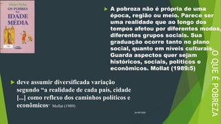 OQUEÉPOBREZA
 deve assumir diversificada variação
segundo “a realidade de cada país, cidade
[...] como reflexo dos caminhos políticos e
econômicos” Mollat (1989)
26/09/2020
 A pobreza não é própria de uma
época, região ou meio. Parece ser
uma realidade que ao longo dos
tempos afetou por diferentes modos,
diferentes grupos sociais. Sua
graduação ocorre tanto no plano
social, quanto em níveis culturais.
Guarda aspectos quer sejam
históricos, sociais, políticos e
econômicos. Mollat (1989:5)
 