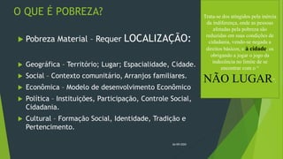 O QUE É POBREZA?
 Pobreza Material – Requer LOCALIZAÇÃO:
 Geográfica – Território; Lugar; Espacialidade, Cidade.
 Social – Contexto comunitário, Arranjos familiares.
 Econômica – Modelo de desenvolvimento Econômico
 Política – Instituições, Participação, Controle Social,
Cidadania.
 Cultural – Formação Social, Identidade, Tradição e
Pertencimento.
26/09/2020
Trata-se dos atingidos pela inércia
da indiferença, onde as pessoas
afetadas pela pobreza são
reduzidas em suas condições de
cidadania, vendo-se negada a
direitos básicos, e à cidade, os
obrigando a jogar o jogo da
indecência no limite de se
encontrar com o “
NÃO LUGAR”.
 