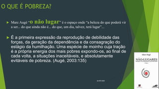 O QUE É POBREZA?
 Marc Augé “o não lugar” é o espaço onde “a beleza do que poderá vir
a ser... do que ainda não é... do que, um dia, talvez, terá lugar”...
 É a primeira expressão da reprodução de debilidade das
forças, da geração da dependência e da consagração do
estágio da humilhação. Uma espécie de moinho cuja tração
é a própria energia dos mais pobres expondo-os, ao final de
cada volta, a situações inaceitáveis, e absolutamente
evitáveis de pobreza. (Augé, 2003:135)
26/09/2020
 