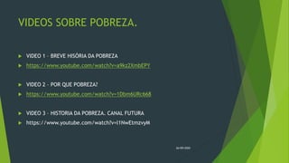 VIDEOS SOBRE POBREZA.
 VIDEO 1 – BREVE HISÓRIA DA POBREZA
 https://www.youtube.com/watch?v=a9kz2XmbEPY
 VIDEO 2 – POR QUE POBREZA?
 https://www.youtube.com/watch?v=1Dbm6URc668
 VIDEO 3 – HISTORIA DA POBREZA. CANAL FUTURA
 https://www.youtube.com/watch?v=l1NwEtmzvyM
26/09/2020
 