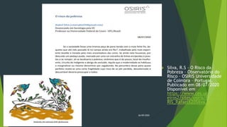  Silva, R.S – O Risco da
Pobreza – Observatório do
Risco – OSIRIS Universidade
de Coimbra – Portugal.
Publicado em 08/07/2020
Disponível em
https://www.ces.uc.pt/fich
eiros2/sites/osiris/files/OSI
RIS_Rafael%20Silva.pdf
26/09/2020
 