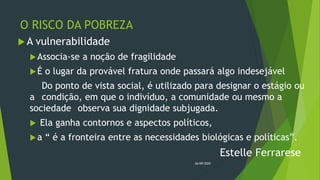 O RISCO DA POBREZA
 A vulnerabilidade
Associa-se a noção de fragilidade
É o lugar da provável fratura onde passará algo indesejável
Do ponto de vista social, é utilizado para designar o estágio ou
a condição, em que o indivíduo, a comunidade ou mesmo a
sociedade observa sua dignidade subjugada.
 Ela ganha contornos e aspectos políticos,
a “ é a fronteira entre as necessidades biológicas e políticas”.
Estelle Ferrarese
26/09/2020
 