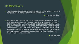 Os Miseráveis.
 “QUANDO DOU PÃO AOS POBRES ME CHAMA DE SANTO; MAS QUANDO PERGUNTO
PORQUE ELES SÃO POBRES ME CHAMAM DE COMUNISTA”
 DOM HELDER CÂMARA
 ENQUANTO, POR EFEITO DE LEIS E CONSTUMES, HOUVER PROSCRIÇÃO SOCIAL,
FORÇANDO A EXISTÊNCIA, EM PLENA CIVILIZAÇÃO DE VERDADEIROS INFERNOS,
DESVIRTUADOS, POR HUMANA FATALIDADE, UM DESTINO POR NATUREZA DIVINO;
ENQUANTO A DEGRAGAÇÃO DO HOMEM PELO PROLETARIADO, A PROSTITUIÇÃO
DA MULHER PELA FOME E A ATROFIA DA CRIANÇA PELA IGNORANCIA NÃO FOREM
RESOLVIDOS; ENQUANTO HOUVER LUGAR ONDE SEJA POSSÍVEL A ASFIXIA SOCIAL;
ENQUANTO SOBRE A TERRA HOUVER IGNORANCIA E MISÉRIA, [SERÁ PRECISO
FALAR DOS, E COM, OS MISÉRAVEIS].
 VICTOR HUGO
26/09/2020
 
