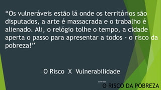 O RISCO DA POBREZA
“Os vulneráveis estão lá onde os territórios são
disputados, a arte é massacrada e o trabalho é
alienado. Ali, o relógio tolhe o tempo, a cidade
aperta o passo para apresentar a todos - o risco da
pobreza!”
O Risco X Vulnerabilidade
26/09/2020
 