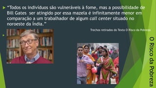ORiscodaPobreza
 “Todos os indivíduos são vulneráveis à fome, mas a possibilidade de
Bill Gates ser atingido por essa mazela é infinitamente menor em
comparação a um trabalhador de algum call center situado no
noroeste da Índia.”
Trechos retirados do Texto O Risco da Pobreza

26/09/2020
 