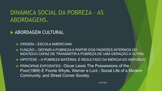 DINAMICA SOCIAL DA POBREZA – AS
ABORDAGENS.
 ABORDAGEM CULTURAL
 ORIGEM – ESCOLA AMERICANA
 FUNÇÃO – DEFINIR A POBREZA A PARTIR DOS PADRÕES INTERNOS DO
INDIVÍDUO CAPAZ DE TRANSMITIR A POBREZA DE UMA GERAÇÃO A OUTRA.
 HIPÓTESE – A POBREZA MATÉRIAL É RESULTADO DA INÉRCIA DO INDIVÍDUO.
 PRINCIPAIS EXPOENTES - Oscar Lewis The Possessions of the
Poor(1969) E Foorte Whyte, Warner e Lunt - Social Life of a Modem
Community, and Street Corner Society.
26/09/2020
 
