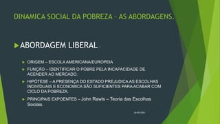 DINAMICA SOCIAL DA POBREZA – AS ABORDAGENS.
ABORDAGEM LIBERAL –
 ORIGEM – ESCOLA AMERICANA/EUROPEIA
 FUNÇÃO – IDENTIFICAR O POBRE PELA INCAPACIDADE DE
ACENDER AO MERCADO.
 HIPÓTESE – A PRESENÇA DO ESTADO PREJUDICA AS ESCOLHAS
INDIVÍDUAIS E ECONOMICA SÃO SUFICIENTES PARA ACABAR COM
CICLO DA POBREZA.
 PRINCIPAIS EXPOENTES – John Rawls – Teoria das Escolhas
Sociais.
26/09/2020
 