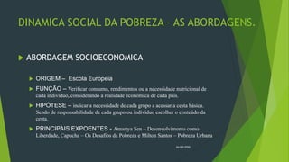 DINAMICA SOCIAL DA POBREZA – AS ABORDAGENS.
 ABORDAGEM SOCIOECONOMICA
 ORIGEM – Escola Europeia
 FUNÇÃO – Verificar consumo, rendimentos ou a necessidade nutricional de
cada indivíduo, considerando a realidade econômica de cada país.
 HIPÓTESE – indicar a necessidade de cada grupo a acessar a cesta básica.
Sendo de responsabilidade de cada grupo ou indivíduo escolher o conteúdo da
cesta.
 PRINCIPAIS EXPOENTES - Amartya Sen – Desenvolvimento como
Liberdade, Capucha – Os Desafios da Pobreza e Milton Santos – Pobreza Urbana
26/09/2020
 