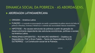 DINAMICA SOCIAL DA POBREZA – AS ABORDAGENS.
 ABORDAGEM LATINOAMERICANA
 ORIGEM – América Latina
 FUNÇÃO – é centrada na preocupação em medir a quantidade de pobres através da linha da
pobreza (Absoluta, Extrema e Relativa) e o método das necessidades básicas insatisfeitas.
 HIPÓTESE – As causas estruturais da pobreza a partir da geração do
desenvolvimento dependente das estruturas econômicas, políticas e sociais
na América Latina.
 PRINCIPAIS EXPOENTES – RUI MAURO MARINHO – Dialética da
Dependência, FHC e Enzo Faletto – Teoria da Dependência. ALICIA
GUTIERREZ - La Construción social de la Pobreza.
26/09/2020
 
