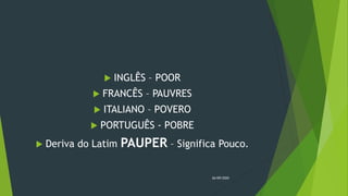  INGLÊS – POOR
 FRANCÊS – PAUVRES
 ITALIANO – POVERO
 PORTUGUÊS - POBRE
 Deriva do Latim PAUPER – Significa Pouco.
26/09/2020
 