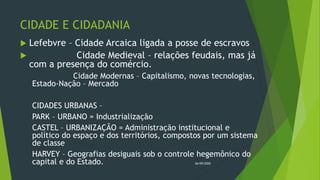 CIDADE E CIDADANIA
 Lefebvre – Cidade Arcaica ligada a posse de escravos
 Cidade Medieval – relações feudais, mas já
com a presença do comércio.
Cidade Modernas – Capitalismo, novas tecnologias,
Estado-Nação – Mercado
CIDADES URBANAS –
PARK – URBANO = Industrialização
CASTEL – URBANIZAÇÃO = Administração institucional e
político do espaço e dos territórios, compostos por um sistema
de classe
HARVEY – Geografias desiguais sob o controle hegemônico do
capital e do Estado. 26/09/2020
 
