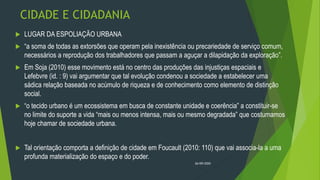 CIDADE E CIDADANIA
 LUGAR DA ESPOLIAÇÃO URBANA
 “a soma de todas as extorsões que operam pela inexistência ou precariedade de serviço comum,
necessários a reprodução dos trabalhadores que passam a aguçar a dilapidação da exploração”.
 Em Soja (2010) esse movimento está no centro das produções das injustiças espaciais e
Lefebvre (id. : 9) vai argumentar que tal evolução condenou a sociedade a estabelecer uma
sádica relação baseada no acúmulo de riqueza e de conhecimento como elemento de distinção
social.
 “o tecido urbano é um ecossistema em busca de constante unidade e coerência” a constituir-se
no limite do suporte a vida “mais ou menos intensa, mais ou mesmo degradada” que costumamos
hoje chamar de sociedade urbana.
 Tal orientação comporta a definição de cidade em Foucault (2010: 110) que vai associa-la a uma
profunda materialização do espaço e do poder.
26/09/2020
 