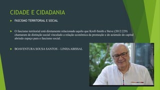 CIDADE E CIDADANIA
 FASCISMO TERRITORIAL E SOCIAL
 O fascismo territorial está diretamente relacionado aquilo que Kroll-Smith e Steve (2012:229)
chamaram de distinção social vinculado a relação econômica da promoção e do acúmulo do capital
abrindo espaço para o fascismo social.
 BOAVENTURA SOUSA SANTOS – LINHAABISSAL
26/09/2020
 