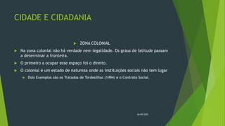 CIDADE E CIDADANIA
 ZONA COLONIAL
 Na zona colonial não há verdade nem legalidade. Os graus de latitude passam
a determinar a fronteira.
 O primeiro a ocupar esse espaço foi o direito.
 O colonial é um estado de natureza onde as instituições sociais não tem lugar
 Dois Exemplos são os Tratados de Tordesilhas (1494) e o Contrato Social.
26/09/2020
 