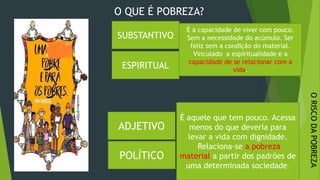 ORISCODAPOBREZA
26/09/2020
É a capacidade de viver com pouco.
Sem a necessidade do acúmulo. Ser
feliz sem a condição do material.
Vinculado a espiritualidade e a
capacidade de se relacionar com a
vida.
SUBSTANTIVO
ADJETIVO
É aquele que tem pouco. Acessa
menos do que deveria para
levar a vida com dignidade.
Relaciona-se a pobreza
material a partir dos padrões de
uma determinada sociedade.
O QUE É POBREZA?
POLÍTICO
ESPIRITUAL
 