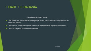 CIDADE E CIDADANIA
A MODERNIDADE OCIDENTAL
 Saí do estado de natureza (selvagem) e alcança a sociedade civil (baseada no
Contrato Social).
 Isso ocorre simultaneamente com forte hegemonia do segundo movimento.
 Não há respeito a contemporaneidade.
26/09/2020
 