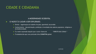 CIDADE E CIDADANIA
A MODERNIDADE OCIDENTAL
 O VAZIO É O LUGAR A SER EXPLORADO.
 Direito – legitimação do trabalho forçado; apartheid; escravidão
 Conhecimento – desvalorização, proibição e inverdades dos saberes populares, religiosos e
da biodiversidade.
 É a maior expressão daquilo que o autor chama de “DIREITO DAS COISAS “
 É estabelecida aqui uma profunda linha COGNITIVA global
26/09/2020
 