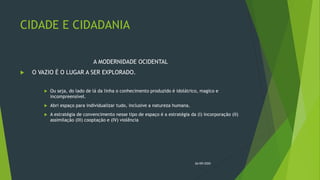 CIDADE E CIDADANIA
A MODERNIDADE OCIDENTAL
 O VAZIO É O LUGAR A SER EXPLORADO.
 Ou seja, do lado de lá da linha o conhecimento produzido é idolátrico, magico e
incompreensível.
 Abri espaço para individualizar tudo, inclusive a natureza humana.
 A estratégia de convencimento nesse tipo de espaço é a estratégia da (I) incorporação (II)
assimilação (III) cooptação e (IV) violência
26/09/2020
 