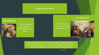 26/09/2020
ORDENS MENDICANTES
SÃO DOMINGOS
“está à mercê da
sociedade pela
precariedade dos seus
meios”
“não se furtava a
levar uma mensagem
contra a pobreza””
SÃO FRANCISCO
“essas ordens foram aos poucos renovadas em suas perspectivas e
agora preocupavam-se em “conhecer os lugares onde estavam os
pobres para falar-lhes e fazê-los falar” Mollat (1989:22)
 