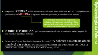 EpistemologiadaPobreza
 a expressão POBREZA sofreu profundas modificações, entre os séculos XIII e XIV, tempo em que a
“proliferação da se agravava de forma qualitativa, a consciência dos homens”.
 POBRE E POBREZA, precisam estar contextualizada às mudanças sociais próprias de
cada realidade e contexto histórico.
 “la pauvreté n’est pas dans l’ordre immuable des choses” “A pobreza não está na ordem
imutável das coisas.” Dai ser necessário “REVISITÉ LES DIFFÉRENTS SYSTÉMES DE
PROTECTION OU DE POLITIQUE SOCIALES”. (Aubry, 1996)
26/09/2020
Deriva de misericórdia (expressão
religiosa para designar compaixão) Não é
categoria de pobreza e sim uma forma de
identificar quem precisa de ajuda.
 