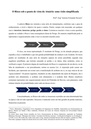 1

O Risco sob o ponto de vista do Atuário: uma visão simplificada
Profo. Engo Antonio Fernando Navarro1
A palavra Risco nos remonta a uma série de interpretações, conforme seja o grau de
conhecimento, o nível e objetivo de quem o analisa. Porém, sempre está associada, em qualquer
caso a: incerteza, insucesso, perigo, perda ou dano. Costuma-se associar o risco a essas questões,
quando na verdade o Risco é uma consequência direta do Perigo. De maneira simplificada pode se
representar o sequenciamento onde o risco se encontra inserido como:

O risco, em nossa representação. É resultante do Perigo, ou da situação perigosa, que
exponha a risco o trabalhador e que tem grande probabilidade de conduzir a um Acidente. Os riscos
podem ser resultantes de uma série de situações capazes de serem percebidas segundo uma
sequência semelhante, que termina causando as perdas e ou danos, ditas acidentes, como se
verificará a seguir. O primeiro degrau de manifestação do Risco é o surgimento de um desvio, ou da
falta de atendimento a um procedimento, norma ou mesmo Lei. A exposição pode causar um
Incidente, que representa um evento sem a manifestação do acidente em sí, ou seja, trata-se de um
“quase-acidente”. Os passos seguintes, imediatos ou não, dependendo das ações de bloqueio, são o
acidente sem afastamento, o acidente com afastamento e o acidente fatal. Muitos estudiosos
costumam representar este sequenciamento através de Pirâmides de Desvios, com patamares, onde
relatam relações de probabilidades entre cada um desses níveis.:

Conceitualmente, os Riscos são todos os insucessos ocorridos em uma determinada fase
ou época e não de todo esperados. Insucesso é traduzido como um fato gerador de perdas materiais,
financeiras ou pessoais.
1

Físico, Matemático, Engenheiro Civil, Engenheiro de Segurança do Trabalho, Especialista em Gerenciamento de
Riscos, Mestre em Saúde e Meio Ambiente, Professor do Curso de Ciências Atuariais da Universidade Federal
Fluminense.
Os textos deste artigo foram extraídos do livro: Gerenciamento de Riscos Industriais, registrado na Fundação
Biblioteca Nacional - Ministério da Cultura - Escritório de Direitos Autorais - Certificado de Registro ou Averbação nº
123.087, Livro 190, Folha 202, tendo como autor o Eng. Antonio Fernando Navarro (Rio de Janeiro, outubro de 1996).
Para toda e qualquer citação do mesmo dever-se-á citar a fonte, sob pena de incorrer-se em sanções cabíveis.

 