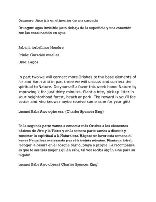 Osumare: Arco iris en el interior de una cascada
Orungun: agua invisible justo debajo de la superficie y una conexión
con las cosas nacido en agua
Babaiji: torbellinos Hombre
Erinle: Curación muelles
Okie: Lagos
In part two we will connect more Orishas to the base elements of
Air and Earth and in part three we will discuss and connect the
spiritual to Nature. Do yourself a favor this week honor Nature by
improving it for just thirty minutes. Plant a tree, pick up litter in
your neighborhood forest, beach or park. The reward is you’ll feel
better and who knows maybe receive some ashe for your gift!
Lucumi Baba Awo ogbe osa, (Charles Spencer King)
En la segunda parte vamos a conectar más Orishas a los elementos
básicos de Aire y la Tierra y en la tercera parte vamos a discutir y
conectar lo espiritual a la Naturaleza. Hágase un favor esta semana el
honor Naturaleza mejorando por sólo treinta minutos. Planta un árbol,
recoger la basura en el bosque barrio, playa o parque. La recompensa
es que te sentirás mejor y quién sabe, tal vez reciba algún ashe para su
regalo!
Lucumi Baba Awo obesa ( Charles Spencer King)
 