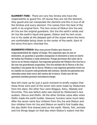 ELEMENT FIRE: There are very few Orisha who have the
responsibility to guard fire. Of course they are not the element,
they guard and can manipulate the element and this is true of all
the Orishas and every element. Fire comes from the heat of the
earth in its original form. The twin wives of Olokun Oro Ina and
Ari Ina are the original guardians. Oro Ina the earth’s solids and
Ari Ina the earth’s liquid and gases; Olokun and his twin wives
live in his castle at the deepest part of the ocean where the twins
are comfortable being closer to the center of the earth. Each of
the twins first born inherited fire.
ELEMENTO FUEGO: Hay muy pocos Orisha que tienen la
responsabilidad de vigilar el fuego. Por supuesto que no son el
elemento, se guardan y pueden manipular el elemento y esto es cierto
de todos los Orishas y cada elemento. Fuego proviene del calor de la
tierra en su forma original. Las esposas gemelas de Olokun Oro Ina Ina y
Ari son los guardianes originales. Oro Ina sólidos de la Tierra y Ari Ina
líquidos y los gases de la tierra; Olokun y sus esposas gemelos viven en
su castillo en la parte más profunda del océano, donde los gemelos son
cómodas estar más cerca del centro de la tierra. Cada uno de los
gemelos nacidos primero heredaron fuego.
Now let’s back up for just a quick moment to briefly explain that
these three were part of the seven who were made by Olodumare
from the stars; the other four were Eleggua, Eshu, Obatala and
Orunmila. This was before ashe was shared by Olodumare’s two
avatars, Olorun and Olofin. All the other Orishas came after when
Olofin made the earth livable. However humans came much later.
After the seven came four children from Oro Ina and Olokun and
four children from Ari Ina and Olokun on earth’s first livable day,
the day Olofin first shared ashe on the earth. Plants, fish, animals
and live things began on that day when Olokun’s waters met the
 