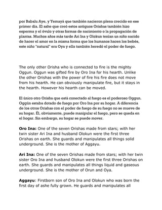 por Babalu Aye, y Yemayá que también nacieron plena crecido en ese
primer día. El ashe que creó estos antiguos Orishas también hizo
esperma y el óvulo y otras formas de nacimiento o la propagación de
plantas. Muchos años más tarde Ari Ina y Olokun tenían un niño nacido
de hacer el amor en la misma forma que los humanos hacen los bebés,
este niño "natural" era Oya y ella también heredó el poder de fuego.
The only other Orisha who is connected to fire is the mighty
Oggun. Oggun was gifted fire by Oro Ina for his hearth. Unlike
the other Orishas with the power of fire his fire does not move
from his hearth. He can obviously manipulate fire, but it stays in
the hearth. However his hearth can be moved.
El único otro Orisha que está conectado al fuego es el poderoso Oggun.
Oggún estaba dotado de fuego por Oro Ina por su hogar. A diferencia
de los otros Orishas con el poder de fuego de su fuego no se mueve de
su hogar. Él, obviamente, puede manipular el fuego, pero se queda en
el hogar. Sin embargo, su hogar se puede mover.
Oro Ina: One of the seven Orishas made from stars; with her
twin sister Ari Ina and husband Olokun were the first three
Orishas on earth. She guards and manipulates all things solid
underground. She is the mother of Aggayu.
Ari Ina: One of the seven Orishas made from stars; with her twin
sister Oro Ina and husband Olokun were the first three Orishas on
earth. She guards and manipulates all things liquid and gaseous
underground. She is the mother of Orun and Oya.
Aggayu: Firstborn son of Oro Ina and Olokun who was born the
first day of ashe fully grown. He guards and manipulates all
 