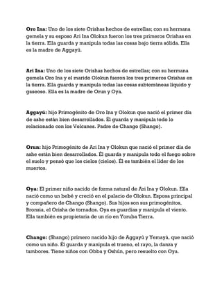 Oro Ina: Uno de los siete Orishas hechos de estrellas; con su hermana
gemela y su esposo Ari Ina Olokun fueron los tres primeros Orishas en
la tierra. Ella guarda y manipula todas las cosas bajo tierra sólida. Ella
es la madre de Aggayú.
Ari Ina: Uno de los siete Orishas hechos de estrellas; con su hermana
gemela Oro Ina y el marido Olokun fueron los tres primeros Orishas en
la tierra. Ella guarda y manipula todas las cosas subterráneas líquido y
gaseoso. Ella es la madre de Orun y Oya.
Aggayú: hijo Primogénito de Oro Ina y Olokun que nació el primer día
de ashe están bien desarrollados. Él guarda y manipula todo lo
relacionado con los Volcanes. Padre de Chango (Shango).
Orun: hijo Primogénito de Ari Ina y Olokun que nació el primer día de
ashe están bien desarrollados. Él guarda y manipula todo el fuego sobre
el suelo y pensó que los cielos (cielos). Él es también el líder de los
muertos.
Oya: El primer niño nacido de forma natural de Ari Ina y Olokun. Ella
nació como un bebé y creció en el palacio de Olokun. Esposa principal
y compañero de Chango (Shango). Sus hijos son sus primogénitos,
Bronsia, el Orisha de tornados. Oya es guardias y manipula el viento.
Ella también es propietaria de un río en Yoruba Tierra.
Chango: (Shango) primero nacido hijo de Aggayú y Yemayá, que nació
como un niño. Él guarda y manipula el trueno, el rayo, la danza y
tambores. Tiene niños con Obba y Oshún, pero resuelto con Oya.
 