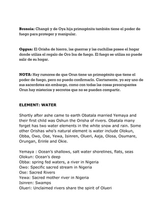 Bronsia: Changó y de Oya hija primogénita también tiene el poder de
fuego para proteger y manipular.
Oggun: El Orisha de hierro, las guerras y las cuchillas posee el hogar
donde utiliza el regalo de Oro Ina de fuego. El fuego se utiliza no puede
salir de su hogar.
NOTA: Hay rumores de que Orun tiene un primogénito que tiene el
poder de fuego, pero no puedo confirmarlo. Ciertamente, yo soy uno de
sus sacerdotes sin embargo, como con todas las cosas preocupantes
Orun hay misterios y secretos que no se pueden compartir.
ELEMENT: WATER
Shortly after ashe came to earth Obatala married Yemaya and
their first child was Oshun the Orisha of rivers. Obatala many
forget has two water elements in the white snow and rain. Some
other Orishas who’s natural element is water include Olokun,
Obba, Owo, Ose, Yewa, Isinren, Olueri, Aaja, Olosa, Osumare,
Orungan, Erinle and Okie.
Yemaya : Ocean’s shallows, salt water shorelines, flats, seas
Olokun: Ocean’s deep
Obba: spring fed waters, a river in Nigeria
Owo: Specific sacred stream in Nigeria
Ose: Sacred Rivers
Yewa: Sacred mother river in Nigeria
Isinren: Swamps
Olueri: Unclaimed rivers share the spirit of Olueri
 
