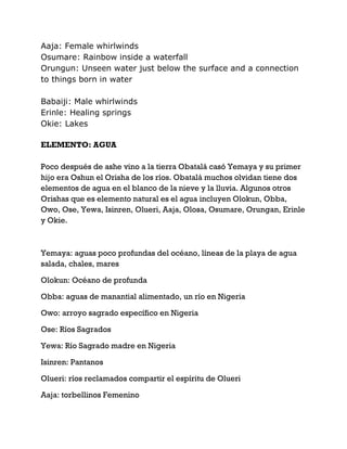Aaja: Female whirlwinds
Osumare: Rainbow inside a waterfall
Orungun: Unseen water just below the surface and a connection
to things born in water
Babaiji: Male whirlwinds
Erinle: Healing springs
Okie: Lakes
ELEMENTO: AGUA
Poco después de ashe vino a la tierra Obatalá casó Yemaya y su primer
hijo era Oshun el Orisha de los ríos. Obatalá muchos olvidan tiene dos
elementos de agua en el blanco de la nieve y la lluvia. Algunos otros
Orishas que es elemento natural es el agua incluyen Olokun, Obba,
Owo, Ose, Yewa, Isinren, Olueri, Aaja, Olosa, Osumare, Orungan, Erinle
y Okie.
Yemaya: aguas poco profundas del océano, líneas de la playa de agua
salada, chales, mares
Olokun: Océano de profunda
Obba: aguas de manantial alimentado, un río en Nigeria
Owo: arroyo sagrado específico en Nigeria
Ose: Ríos Sagrados
Yewa: Río Sagrado madre en Nigeria
Isinren: Pantanos
Olueri: ríos reclamados compartir el espíritu de Olueri
Aaja: torbellinos Femenino
 