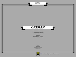 PITCH




ORISIAN
A transmedia project

      based on
 Boris Vian’s works




            by
       Pierre ANSO
   Alexandre VAUGOUX
      Claude WEISS




                All contents are the property of Sensensons.
 