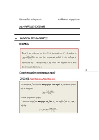 Παλαιοπωλείο Μαθηματικών mathkanavis.blogspot.com
10
2 ΔΙΑΥΟΡΙΚΟ΢ ΛΟΓΙ΢ΜΟ΢
2.1 Η ΕΝΝΟΙΑ ΣΗ΢ ΠΑΡΑΓΩΓΟΤ
ΟΡΙ΢ΜΟ΢
Ορισμός παραγώγου συνάρτησης σε σημείο
ΟΡΙ΢ΜΟ΢ Απολυτήριες 2004, Απολυτήριες 2009
Έστω f μια συνάρτηση και ένα σημείο της . Αν υπάρχει το
και είναι ένας πραγματικός αριθμός λ, τότε ορίζουμε ως
εφαπτομένη της στο σημείο της Α, την ευθεία ε που διέρχεται από το Α και
έχει συντελεστή διεύθυνσης λ.
Μια συνάρτηση f λέμε ότι είναι παραγωγίσιμη σ’ ένα σημείο του πεδίου ορισμού
της, αν υπάρχει το
και είναι πραγματικός αριθμός.
Σο όριο αυτό ονομάζεται παράγωγος της f στο και συμβολίζεται με .
Δηλαδή:
.
 