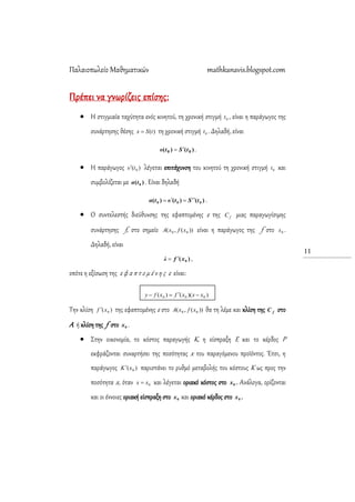 Παλαιοπωλείο Μαθηματικών mathkanavis.blogspot.com
11
Πρέπει να γνωρίζεις επίσης:
 Η στιγμιαία ταχύτητα ενός κινητού, τη χρονική στιγμή 0t , είναι η παράγωγος της
συνάρτησης θέσης )(tSx  τη χρονική στιγμή 0t . Δηλαδή, είναι
)()( 00 tStυ  .
 Η παράγωγος )( 0tυ λέγεται επιτάχυνση του κινητού τη χρονική στιγμή 0t και
συμβολίζεται με )( 0tα . Είναι δηλαδή
)()()( 000 tStυtα  .
 Ο συντελεστής διεύθυνσης της εφαπτομένης ε της fC μιας παραγωγίσιμης
συνάρτησης f, στο σημείο ))(,( 00 xfxA είναι η παράγωγος της f στο 0x .
Δηλαδή, είναι
)( 0xfλ  ,
οπότε η εξίσωση της ε φ α π τ ο μ έ ν η ς ε είναι:
))(()( 000 xxxfxfy 
Σην κλίση )( 0xf  της εφαπτομένης ε στο ))(,( 00 xfxA θα τη λέμε και κλίση της fC στο
Α ή κλίση της f στο 0x .
 ΢την οικονομία, το κόστος παραγωγής Κ, η είσπραξη Ε και το κέρδος Ρ
εκφράζονται συναρτήσει της ποσότητας x του παραγόμενου προϊόντος. Έτσι, η
παράγωγος )( 0xΚ παριστάνει το ρυθμό μεταβολής του κόστους Κ ως προς την
ποσότητα x, όταν 0xx  και λέγεται οριακό κόστος στο 0x . Ανάλογα, ορίζονται
και οι έννοιες οριακή είσπραξη στο 0x και οριακό κέρδος στο 0x .
 