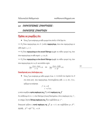 Παλαιοπωλείο Μαθηματικών mathkanavis.blogspot.com
12
2.2 ΠΑΡΑΓΩΓΙ΢ΙΜΕ΢ ΢ΤΝΑΡΣΗ΢ΕΙ΢ -
ΠΑΡΑΓΩΓΟ΢ ΢ΤΝΑΡΣΗ΢Η
Πρέπει να γνωρίζεις ότι:
 Έστω f μια συνάρτηση με πεδίο ορισμού ένα σύνολο Α. Θα λέμε ότι:
— H f είναι παραγωγίσιμη στο Α ή απλά, παραγωγίσιμη, όταν είναι παραγωγίσιμη σε
κάθε σημείο Ax 0 .
— Η f είναι παραγωγίσιμη σε ένα ανοικτό διάστημα ),( βα του πεδίου ορισμού της, όταν
είναι παραγωγίσιμη σε κάθε σημείο ),(0 βαx  .
— Η f είναι παραγωγίσιμη σε ένα κλειστό διάστημα ],[ βα του πεδίου ορισμού της, όταν
είναι παραγωγίσιμη στο ),( βα και επιπλέον ισχύει
( ) ( )
lim
x
f x f
x






και ( ) ( )
lim
x
f x f
x






.
Επαναληπτικές 2010, Απολυτήριες 2013
 Έστω f μια συνάρτηση με πεδίο ορισμού Α και 1A τo σύνολο των σημείων του Α
στα οποία αυτή είναι παραγωγίσιμη. Αντιστοιχίζοντας κάθε 1Ax στο )(xf  ,
ορίζουμε τη συνάρτηση
),(
: 1
xfx
RAf


η οποία ονομάζεται πρώτη παράγωγος της f ή απλά παράγωγος της f.
Αν υποθέσουμε ότι το 1Α είναι διάστημα ή ένωση διαστημάτων, τότε η παράγωγος της f  ,
αν υπάρχει, λέγεται δεύτερη παράγωγος της f και συμβολίζεται με f  .
Επαγωγικά ορίζεται η νιοστή παράγωγος της f, με 3ν , και συμβολίζεται με )(ν
f .
Δηλαδή, ][ 1)()(
 νν
ff , 3ν .
 