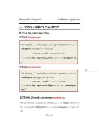 Παλαιοπωλείο Μαθηματικών mathkanavis.blogspot.com
15
2.7 TOΠΙΚΑ ΑΚΡΟΣΑΣΑ ΢ΤΝΑΡΣΗ΢Η΢
Η έννοια του τοπικού ακροτάτου
ΟΡΙ΢ΜΟ΢ Απολυτήριες 2012
ΟΡΙ΢ΜΟ΢ Απολυτήριες 2015
ΘΕΩΡΗΜΑ (Fermat) – Διατύπωση Επαναληπτικές 2013
Έστω μια συνάρτηση f ορισμένη σ’ ένα διάστημα Δ και 0x ένα εσωτερικό σημείο του Δ.
Αν η f παρουσιάζει τοπικό ακρότατο στο 0x και είναι παραγωγίσιμη στο σημείο αυτό,
τότε:
0)( 0  xf
Μια συνάρτηση f, με πεδίο ορισμού Α, θα λέμε ότι παρουσιάζει στο
τοπικό μέγιστο, όταν υπάρχει , τέτοιο ώστε
για κάθε .
Σο λέγεται θέση ή σημείο τοπικού μεγίστου, ενώ το τοπικό μέγιστο της
f.
Μία συνάρτηση f, με πεδίο ορισμού Α, θα λέμε ότι παρουσιάζει στο
τοπικό ελάχιστο, όταν υπάρχει , τέτοιο ώστε
, για κάθε .
Σο λέγεται θέση ή σημείο τοπικού ελαχίστου, ενώ το τοπικό ελάχιστο
της f.
 
