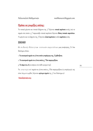 Παλαιοπωλείο Μαθηματικών mathkanavis.blogspot.com
16
Πρέπει να γνωρίζεις επίσης:
Σα τοπικά μέγιστα και τοπικά ελάχιστα της f λέγονται τοπικά ακρότατα αυτής, ενώ τα
σημεία στα οποία η f παρουσιάζει τοπικά ακρότατα λέγονται θέσεις τοπικών ακροτάτων.
Σο μέγιστο και το ελάχιστο της f λέγονται ολικά ακρότατα ή απλά ακρότατα αυτής.
΢ΦΟΛΙΟ
Οι π ι θ α ν έ ς θ έ σ ε ι ς τ ων τ ο π ι κ ώ ν α κ ρ ο τ ά τ ω ν μιας συνάρτησης f σ’ ένα
διάστημα Δ είναι:
1. Σα εσωτερικά σημεία του Δ στα οποία η παράγωγος της f μηδενίζεται.
2. Σα εσωτερικά σημεία του Δ στα οποία η f δεν παραγωγίζεται.
3. Σα άκρα του Δ (αν ανήκουν στο πεδίο ορισμού της).
Σα ε σ ω τ ε ρ ι κ ά σημεία του Δ στα οποία η f δεν παραγωγίζεται ή η παράγωγός της
είναι ίση με το μηδέν, λέγονται κρίσιμα σημεία της f στο διάστημα Δ.
Επαναληπτικές 2013
 