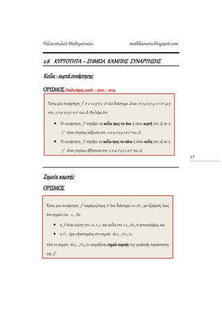 Παλαιοπωλείο Μαθηματικών mathkanavis.blogspot.com
17
2.8 KΤΡΣΟΣΗΣΑ– ΢ΗΜΕΙΑ ΚΑΜΠΗ΢ ΢ΤΝΑΡΣΗ΢Η΢
Κοίλα -κυρτά συνάρτησης
ΟΡΙ΢ΜΟ΢ Απολυτήριες 2006 – 2010 – 2014
΢ημεία καμπής
ΟΡΙ΢ΜΟ΢
Έστω μία συνάρτηση f σ υ ν ε χ ή ς σ’ ένα διάστημα Δ και π α ρ α γ ω γ ί σ ι μ η
στο ε σ ω τ ε ρ ι κ ό του Δ. Θα λέμε ότι:
 Η συνάρτηση f στρέφει τα κοίλα προς τα άνω ή είναι κυρτή στο Δ, αν η
είναι γνησίως αύξουσα στο ε σ ω τ ε ρ ι κ ό του Δ.
 Η συνάρτηση f στρέφει τα κοίλα προς τα κάτω ή είναι κοίλη στο Δ, αν η
είναι γνησίως φθίνουσα στο ε σ ω τ ε ρ ι κ ό του Δ.
Έστω μια συνάρτηση f παραγωγίσιμη σ’ ένα διάστημα , με εξαίρεση ίσως
ένα σημείο του . Αν
 η f είναι κυρτή στο και κοίλη στο , ή αντιστρόφως, και
 η έχει εφαπτομένη στο σημείο ,
τότε το σημείο ονομάζεται σημείο καμπής της γραφικής παράστασης
της f.
 