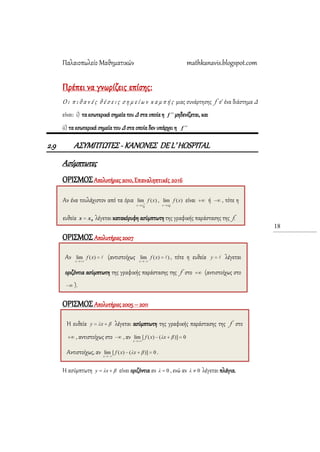 Παλαιοπωλείο Μαθηματικών mathkanavis.blogspot.com
18
Πρέπει να γνωρίζεις επίσης:
Ο ι π ι θ α ν έ ς θ έ σ ε ι ς σ η μ ε ί ω ν κ α μ π ή ς μιας συνάρτησης f σ’ ένα διάστημα Δ
είναι: i) τα εσωτερικά σημεία του Δ στα οποία η f  μηδενίζεται, και
ii) τα εσωτερικά σημεία του Δ στα οποία δεν υπάρχει η f 
2.9 Α΢ΤΜΠΣΩΣΕ΢ - ΚΑΝΟΝΕ΢ DEL’ HOSPITAL
Aσύμπτωτες
ΟΡΙ΢ΜΟ΢Απολυτήριες 2010, Επαναληπτικές 2016
ΟΡΙ΢ΜΟ΢ Απολυτήριες 2007
ΟΡΙ΢ΜΟ΢ Απολυτήριες 2005 – 2011
Η ασύμπτωτη βxλy  είναι οριζόντια αν 0λ , ενώ αν 0λ λέγεται πλάγια.
Η ευθεία λέγεται ασύμπτωτη της γραφικής παράστασης της f στο
, αντιστοίχως στο , αν
Αντιστοίχως, αν .
Αν (αντιστοίχως , τότε η ευθεία λέγεται
οριζόντια ασύμπτωτη της γραφικής παράστασης της f στο (αντιστοίχως στο
).
Αν ένα τουλάχιστον από τα όρια , είναι ή , τότε η
ευθεία λέγεται κατακόρυφη ασύμπτωτη της γραφικής παράστασης της f.
 