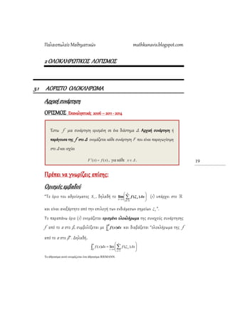 Παλαιοπωλείο Μαθηματικών mathkanavis.blogspot.com
19
2 ΟΛΟΚΛΗΡΩΣΙΚΟ΢ ΛΟΓΙ΢ΜΟ΢
3.1 ΑΟΡΙ΢ΣΟ ΟΛΟΚΛΗΡΩΜΑ
Αρχική συνάρτηση
ΟΡΙ΢ΜΟ΢ Επαναληπτικές 2006 – 2011 - 2014
Πρέπει να γνωρίζεις επίσης:
Ορισμός εμβαδού
“Σο όριο του αθροίσματος νS , δηλαδή το 








ν
κ
κ
ν
Δxξf
1
)(lim (1) υπάρχει στο
και είναι ανεξάρτητο από την επιλογή των ενδιάμεσων σημείων κξ ”.
Σο παραπάνω όριο (1) ονομάζεται ορισμένο ολοκλήρωμα της συνεχούς συνάρτησης
f από το α στο β, συμβολίζεται με 
β
α
dxxf )( και διαβάζεται “ολοκλήρωμα της f
από το α στο β”. Δηλαδή,
  








α
β
ν
κ
κ
ν
xΔξfdxxf
1
)(lim)(
Το άθροιζμα ασηό ονομάζεηαι ένα άθροιζμα RIEMANN.
Έστω f μια συνάρτηση ορισμένη σε ένα διάστημα Δ. Αρχική συνάρτηση ή
παράγουσα της f στο Δ ονομάζεται κάθε συνάρτηση F που είναι παραγωγίσιμη
στο Δ και ισχύει
, για κάθε .
 