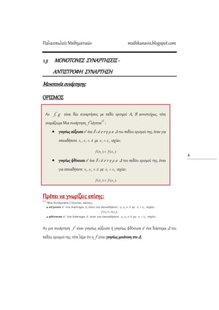 Παλαιοπωλείο Μαθηματικών mathkanavis.blogspot.com
4
1.3 ΜΟΝΟΣΟΝΕ΢ ΢ΤΝΑΡΣΗ΢ΕΙ΢ -
ΑΝΣΙ΢ΣΡΟΥΗ ΢ΤΝΑΡΣΗ΢Η
Μονοτονία συνάρτησης
ΟΡΙ΢ΜΟ΢
Πρέπει να γνωρίζεις επίσης:
(1)
Μια ζσνάρηηζη f λέγεηαι, απλώς,:
 αύξουσα ζ’ ένα διάζηημα Δ, όηαν για οποιαδήποηε Δxx 21, με 21 xx  ιζτύει
)()( 21 xfxf  .
 φθίνουσα ζ’ ένα διάζηημα Δ, όηαν για οποιαδήποηε Δxx 21, με 21 xx  ιζτύει
Αν μια συνάρτηση f είναι γνησίως αύξουσα ή γνησίως φθίνουσα σ’ ένα διάστημα Δ του
πεδίου ορισμού της, τότε λέμε ότι η f είναι γνησίως μονότονη στο Δ.
Αν f, g είναι δύο συναρτήσεις με πεδίο ορισμού Α, Β αντιστοίχως, τότε
ονομάζουμε Μια συνάρτηση f λέγεται(1)
:
 γνησίως αύξουσα σ’ ένα δ ι ά σ τ η μ α Δ του πεδίου ορισμού της, όταν για
οποιαδήποτε με ισχύει:
 γνησίως φθίνουσα σ’ ένα δ ι ά σ τ η μ α Δ του πεδίου ορισμού της, όταν
για οποιαδήποτε με ισχύει:
 