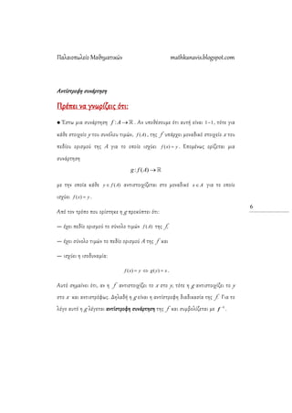 Παλαιοπωλείο Μαθηματικών mathkanavis.blogspot.com
6
Αντίστροφη συνάρτηση
Πρέπει να γνωρίζεις ότι:
 Έστω μια συνάρτηση :f A . Αν υποθέσουμε ότι αυτή είναι 11 , τότε για
κάθε στοιχείο y του συνόλου τιμών, )(Af , της f υπάρχει μοναδικό στοιχείο x του
πεδίου ορισμού της Α για το οποίο ισχύει yxf )( . Επομένως ορίζεται μια
συνάρτηση
: ( )g f A 
με την οποία κάθε )(Afy  αντιστοιχίζεται στο μοναδικό Ax για το οποίο
ισχύει yxf )( .
Από τον τρόπο που ορίστηκε η g προκύπτει ότι:
— έχει πεδίο ορισμού το σύνολο τιμών )(Af της f,
— έχει σύνολο τιμών το πεδίο ορισμού Α της f και
— ισχύει η ισοδυναμία:
xygyxf  )()( .
Αυτό σημαίνει ότι, αν η f αντιστοιχίζει το x στο y, τότε η g αντιστοιχίζει το y
στο x και αντιστρόφως. Δηλαδή η g είναι η αντίστροφη διαδικασία της f. Για το
λόγο αυτό η g λέγεται αντίστροφη συνάρτηση της f και συμβολίζεται με 1
f .
 