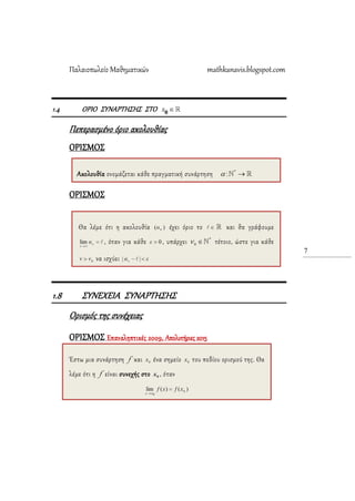 Παλαιοπωλείο Μαθηματικών mathkanavis.blogspot.com
7
1.4 ΟΡΙΟ ΢ΤΝΑΡΣΗ΢Η΢ ΢ΣΟ x 0
Πεπερασμένο όριο ακολουθίας
ΟΡΙ΢ΜΟ΢
ΟΡΙ΢ΜΟ΢
1.8 ΢ΤΝΕΦΕΙΑ ΢ΤΝΑΡΣΗ΢Η΢
Ορισμός της συνέχειας
ΟΡΙ΢ΜΟ΢ Επαναληπτικές 2009, Απολυτήριες 2015
Ακολουθία ονομάζεται κάθε πραγματική συνάρτηση
Θα λέμε ότι η ακολουθία έχει όριο το και θα γράφουμε
, όταν για κάθε , υπάρχει τέτοιο, ώστε για κάθε
να ισχύει
Έστω μια συνάρτηση f και ένα σημείο του πεδίου ορισμού της. Θα
λέμε ότι η f είναι συνεχής στο , όταν
 