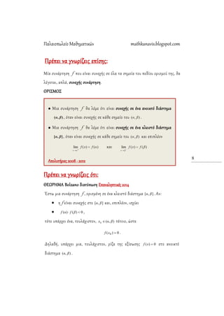 Παλαιοπωλείο Μαθηματικών mathkanavis.blogspot.com
8
Πρέπει να γνωρίζεις επίσης:
Μία συνάρτηση f που είναι συνεχής σε όλα τα σημεία του πεδίου ορισμού της, θα
λέγεται, απλά, συνεχής συνάρτηση.
ΟΡΙ΢ΜΟ΢
Πρέπει να γνωρίζεις ότι:
ΘΕΩΡΗΜΑ Bolzano διατύπωση Επαναληπτικές 2014
Έστω μια συνάρτηση f , ορισμένη σε ένα κλειστό διάστημα ],[ βα . Αν:
 η f είναι συνεχής στο ],[ βα και, επιπλέον, ισχύει
 0)()(  βfαf ,
τότε υπάρχει ένα, τουλάχιστον, ),(0 βαx  τέτοιο, ώστε
0)( 0 xf .
Δηλαδή, υπάρχει μια, τουλάχιστον, ρίζα της εξίσωσης 0)( xf στο ανοικτό
διάστημα ),( βα .
 Μια συνάρτηση f θα λέμε ότι είναι συνεχής σε ένα ανοικτό διάστημα
, όταν είναι συνεχής σε κάθε σημείο του .
 Μια συνάρτηση f θα λέμε ότι είναι συνεχής σε ένα κλειστό διάστημα
, όταν είναι συνεχής σε κάθε σημείο του και επιπλέον
και
Απολυτήριες 2008 - 2012
 