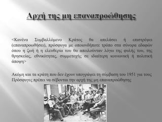 <Κανένα Συμβαλλόμενο Κράτος θα απελάσει ή επιστρέψει
(επαναπροωθήσει), πρόσφυγα με οποιονδήποτε τρόπο στα σύνορα εδαφών
όπου η ζωή ή η ελευθερία του θα απειλούνταν λόγω της φυλής του, της
θρησκείας, εθνικότητας, συμμετοχής σε ιδιαίτερη κοινωνική ή πολιτική
άποψη>
Ακόμη και τα κράτη που δεν έχουν υπογράψει τη σύμβαση του 1951 για τους
Πρόσφυγες πρέπει να σέβονται την αρχή της μη επαναπροώθησης
 