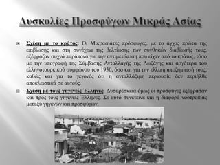  Σχέση με το κράτος: Οι Μικρασιάτες πρόσφυγες, με το άγχος πρώτα της
επιβίωσης και στη συνέχεια της βελτίωσης των συνθηκών διαβίωσής τους,
εξέφραζαν συχνά παράπονα για την αντιμετώπιση που είχαν από το κράτος, τόσο
με την υπογραφή της Σύμβασης Ανταλλαγής της Λωζάνης και αργότερα του
ελληνοτουρκικού συμφώνου του 1930, όσο και για την ελλιπή αποζημίωσή τους,
καθώς και για το γεγονός ότι η ανταλλάξιμη περιουσία δεν περιήλθε
αποκλειστικά σε αυτούς.
 Σχέση με τους γηγενείς Έλληνες: Δυσαρέσκεια όμως οι πρόσφυγες εξέφρασαν
και προς τους γηγενείς Έλληνες. Σε αυτό συνέτεινε και η διαφορά νοοτροπίας
μεταξύ γηγενών και προσφύγων.
 